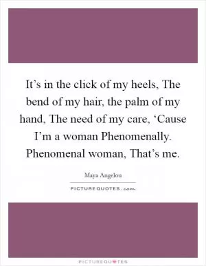 It’s in the click of my heels, The bend of my hair, the palm of my hand, The need of my care, ‘Cause I’m a woman Phenomenally. Phenomenal woman, That’s me Picture Quote #1