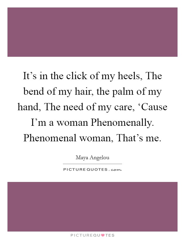 It's in the click of my heels, The bend of my hair, the palm of my hand, The need of my care, ‘Cause I'm a woman Phenomenally. Phenomenal woman, That's me Picture Quote #1