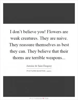 I don’t believe you! Flowers are weak creatures. They are naive. They reassure themselves as best they can. They believe that their thorns are terrible weapons Picture Quote #1