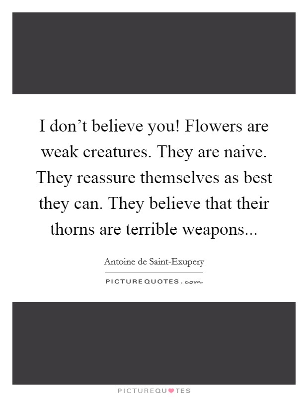 I don't believe you! Flowers are weak creatures. They are naive. They reassure themselves as best they can. They believe that their thorns are terrible weapons Picture Quote #1