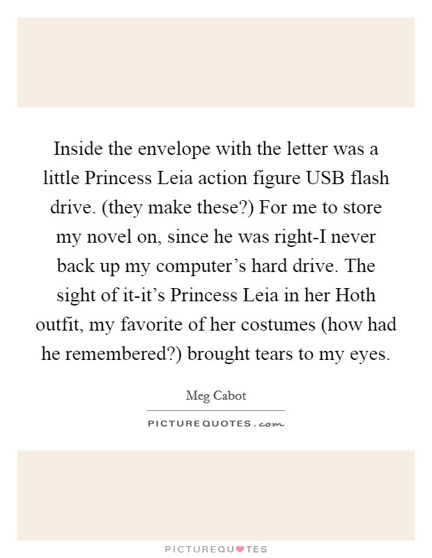 Inside the envelope with the letter was a little Princess Leia action figure USB flash drive. (they make these?) For me to store my novel on, since he was right-I never back up my computer's hard drive. The sight of it-it's Princess Leia in her Hoth outfit, my favorite of her costumes (how had he remembered?) brought tears to my eyes Picture Quote #1