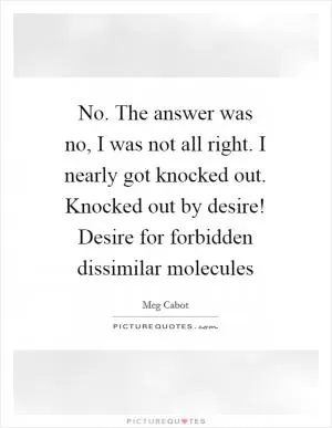 No. The answer was no, I was not all right. I nearly got knocked out. Knocked out by desire! Desire for forbidden dissimilar molecules Picture Quote #1