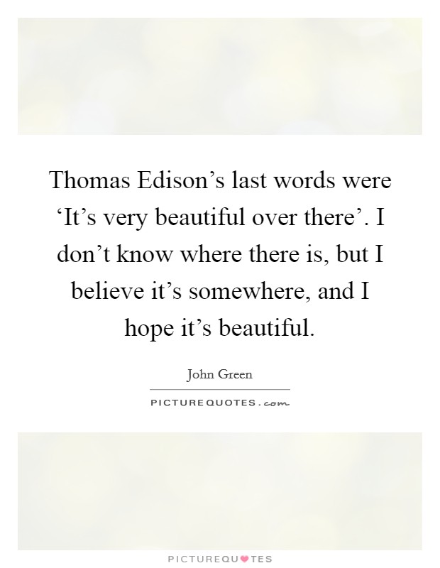 Thomas Edison's last words were ‘It's very beautiful over there'. I don't know where there is, but I believe it's somewhere, and I hope it's beautiful Picture Quote #1