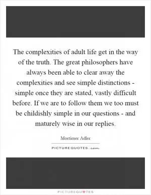 The complexities of adult life get in the way of the truth. The great philosophers have always been able to clear away the complexities and see simple distinctions - simple once they are stated, vastly difficult before. If we are to follow them we too must be childishly simple in our questions - and maturely wise in our replies Picture Quote #1