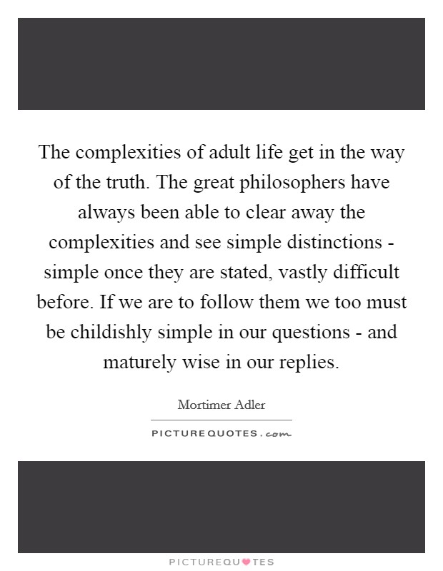 The complexities of adult life get in the way of the truth. The great philosophers have always been able to clear away the complexities and see simple distinctions - simple once they are stated, vastly difficult before. If we are to follow them we too must be childishly simple in our questions - and maturely wise in our replies Picture Quote #1