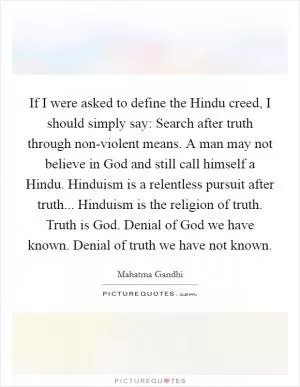 If I were asked to define the Hindu creed, I should simply say: Search after truth through non-violent means. A man may not believe in God and still call himself a Hindu. Hinduism is a relentless pursuit after truth... Hinduism is the religion of truth. Truth is God. Denial of God we have known. Denial of truth we have not known Picture Quote #1