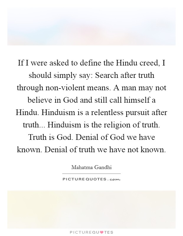 If I were asked to define the Hindu creed, I should simply say: Search after truth through non-violent means. A man may not believe in God and still call himself a Hindu. Hinduism is a relentless pursuit after truth... Hinduism is the religion of truth. Truth is God. Denial of God we have known. Denial of truth we have not known Picture Quote #1