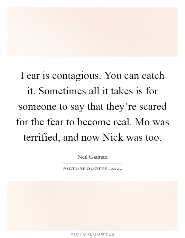 Fear is contagious. You can catch it. Sometimes all it takes is for someone to say that they're scared for the fear to become real. Mo was terrified, and now Nick was too Picture Quote #1