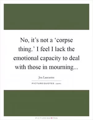 No, it’s not a ‘corpse thing.’ I feel I lack the emotional capacity to deal with those in mourning Picture Quote #1