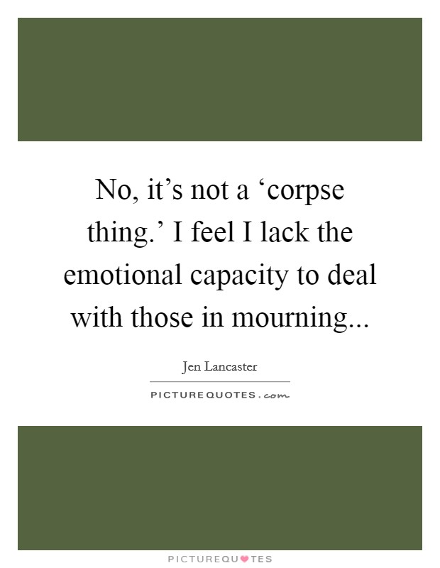 No, it's not a ‘corpse thing.' I feel I lack the emotional capacity to deal with those in mourning Picture Quote #1