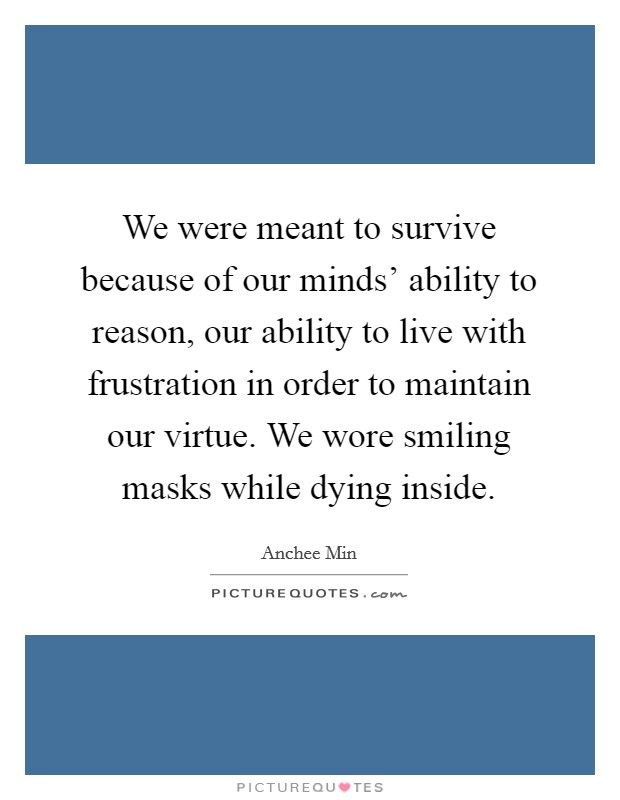 We were meant to survive because of our minds' ability to reason, our ability to live with frustration in order to maintain our virtue. We wore smiling masks while dying inside Picture Quote #1