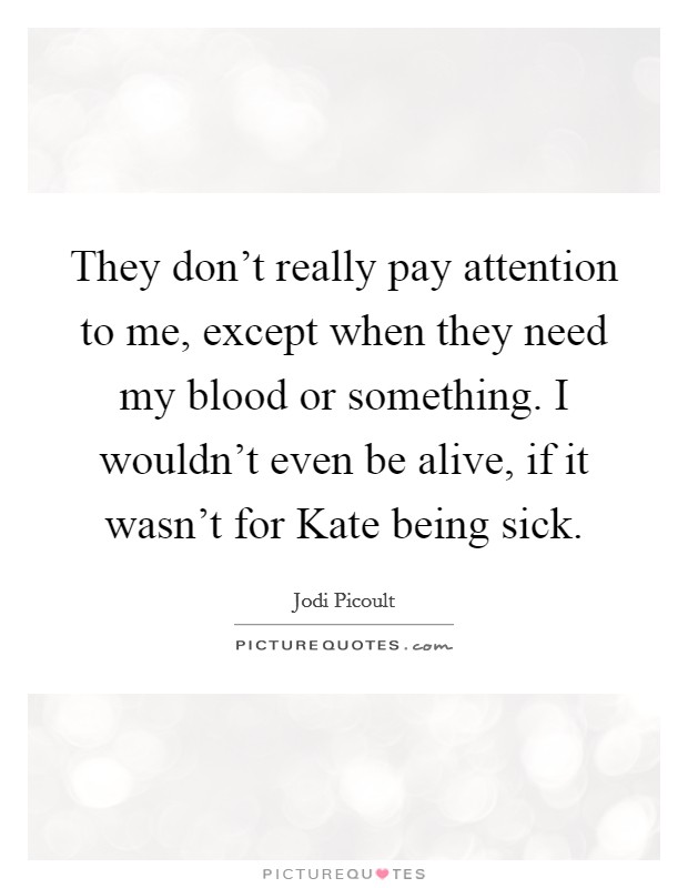 They don't really pay attention to me, except when they need my blood or something. I wouldn't even be alive, if it wasn't for Kate being sick Picture Quote #1