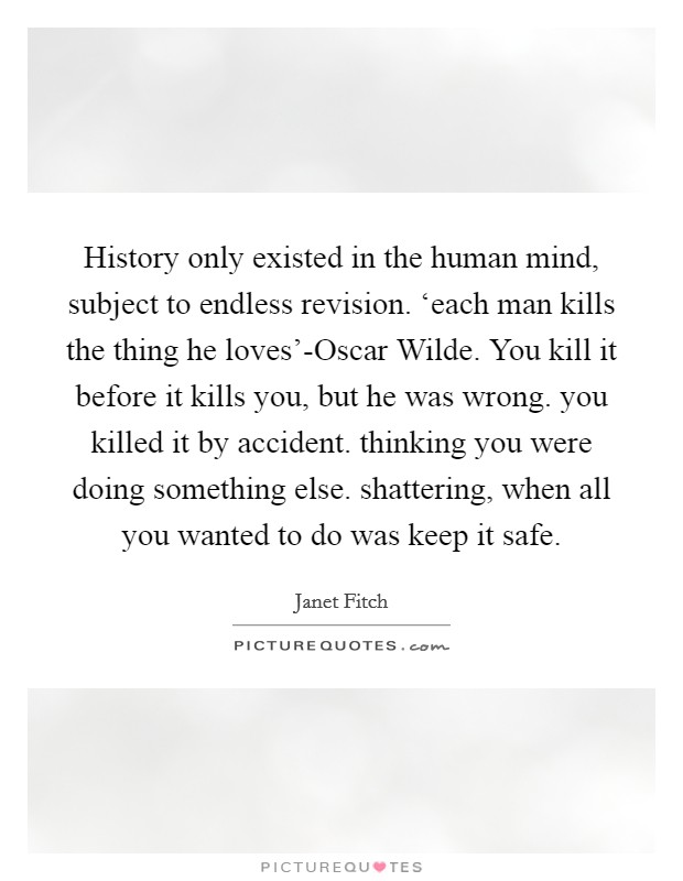 History only existed in the human mind, subject to endless revision. ‘each man kills the thing he loves'-Oscar Wilde. You kill it before it kills you, but he was wrong. you killed it by accident. thinking you were doing something else. shattering, when all you wanted to do was keep it safe Picture Quote #1