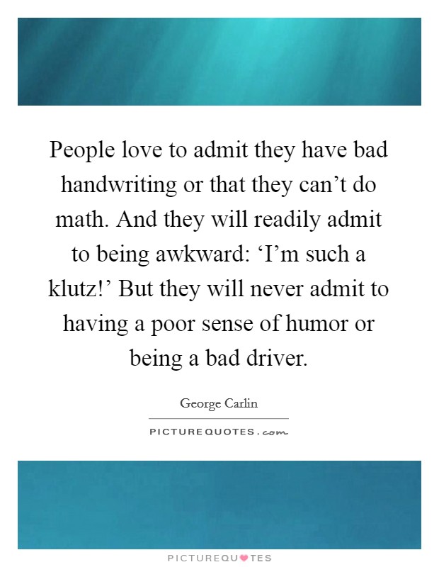 People love to admit they have bad handwriting or that they can't do math. And they will readily admit to being awkward: ‘I'm such a klutz!' But they will never admit to having a poor sense of humor or being a bad driver Picture Quote #1