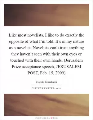 Like most novelists, I like to do exactly the opposite of what I’m told. It’s in my nature as a novelist. Novelists can’t trust anything they haven’t seen with their own eyes or touched with their own hands. (Jerusalem Prize acceptance speech, JERUSALEM POST, Feb. 15, 2009) Picture Quote #1