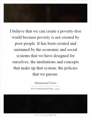 I believe that we can create a poverty-free world because poverty is not created by poor people. It has been created and sustained by the economic and social systems that we have designed for ourselves; the institutions and concepts that make up that system; the policies that we pursue Picture Quote #1