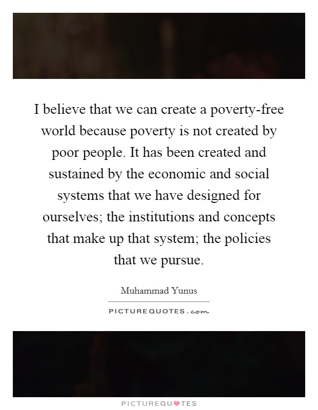 I believe that we can create a poverty-free world because poverty is not created by poor people. It has been created and sustained by the economic and social systems that we have designed for ourselves; the institutions and concepts that make up that system; the policies that we pursue Picture Quote #1