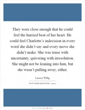 They were close enough that he could feel the hurried beat of her heart. He could feel Charlotte’s indecision in every word she didn’t say and every move she didn’t make. She was tense with uncertainty, quivering with irresolution. She might not be leaning into him, but she wasn’t pulling away, either Picture Quote #1