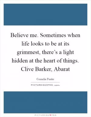Believe me. Sometimes when life looks to be at its grimmest, there’s a light hidden at the heart of things. Clive Barker, Abarat Picture Quote #1