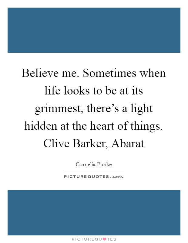 Believe me. Sometimes when life looks to be at its grimmest, there's a light hidden at the heart of things. Clive Barker, Abarat Picture Quote #1