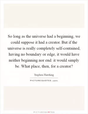 So long as the universe had a beginning, we could suppose it had a creator. But if the universe is really completely self-contained, having no boundary or edge, it would have neither beginning nor end: it would simply be. What place, then, for a creator? Picture Quote #1