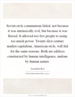 Soviet-style communism failed, not because it was intrinsically evil, but because it was flawed. It allowed too few people to usurp too much power. Twenty-first century market capitalism, American-style, will fail for the same reasons. Both are edifices constructed by human intelligence, undone by human nature Picture Quote #1