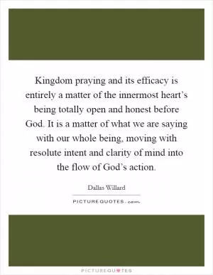 Kingdom praying and its efficacy is entirely a matter of the innermost heart’s being totally open and honest before God. It is a matter of what we are saying with our whole being, moving with resolute intent and clarity of mind into the flow of God’s action Picture Quote #1