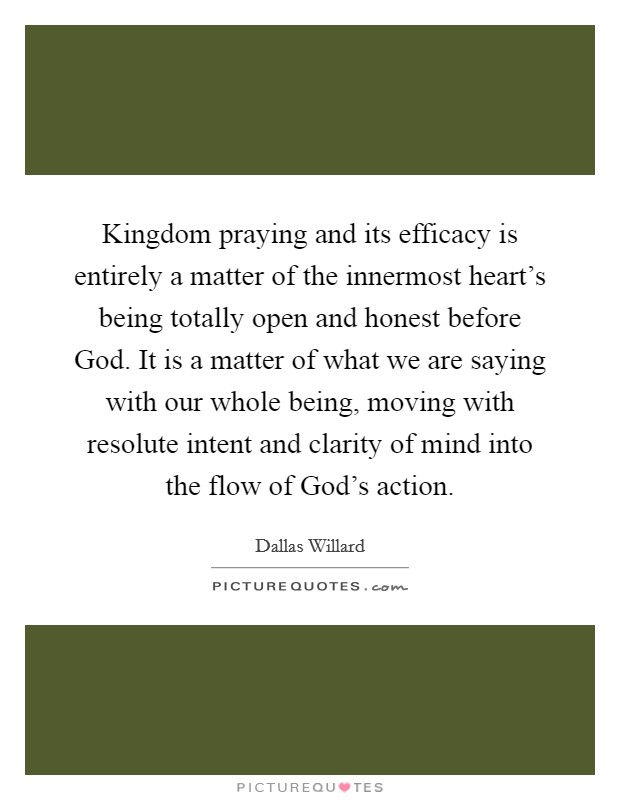 Kingdom praying and its efficacy is entirely a matter of the innermost heart's being totally open and honest before God. It is a matter of what we are saying with our whole being, moving with resolute intent and clarity of mind into the flow of God's action Picture Quote #1