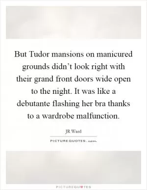 But Tudor mansions on manicured grounds didn’t look right with their grand front doors wide open to the night. It was like a debutante flashing her bra thanks to a wardrobe malfunction Picture Quote #1