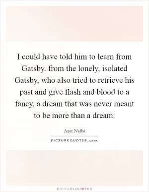 I could have told him to learn from Gatsby. from the lonely, isolated Gatsby, who also tried to retrieve his past and give flash and blood to a fancy, a dream that was never meant to be more than a dream Picture Quote #1