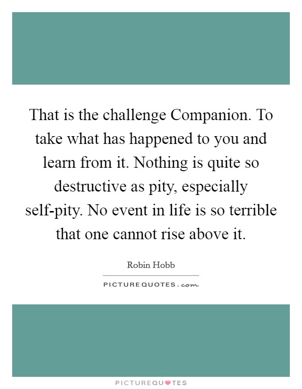 That is the challenge Companion. To take what has happened to you and learn from it. Nothing is quite so destructive as pity, especially self-pity. No event in life is so terrible that one cannot rise above it Picture Quote #1