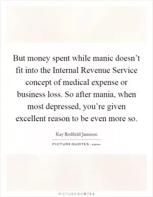 But money spent while manic doesn’t fit into the Internal Revenue Service concept of medical expense or business loss. So after mania, when most depressed, you’re given excellent reason to be even more so Picture Quote #1