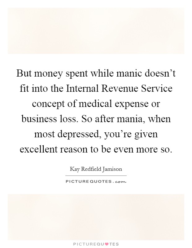 But money spent while manic doesn't fit into the Internal Revenue Service concept of medical expense or business loss. So after mania, when most depressed, you're given excellent reason to be even more so Picture Quote #1