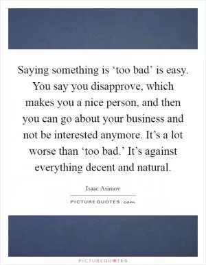 Saying something is ‘too bad’ is easy. You say you disapprove, which makes you a nice person, and then you can go about your business and not be interested anymore. It’s a lot worse than ‘too bad.’ It’s against everything decent and natural Picture Quote #1