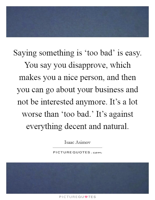 Saying something is ‘too bad' is easy. You say you disapprove, which makes you a nice person, and then you can go about your business and not be interested anymore. It's a lot worse than ‘too bad.' It's against everything decent and natural Picture Quote #1