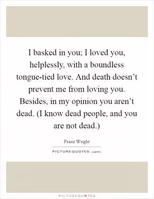 I basked in you; I loved you, helplessly, with a boundless tongue-tied love. And death doesn’t prevent me from loving you. Besides, in my opinion you aren’t dead. (I know dead people, and you are not dead.) Picture Quote #1