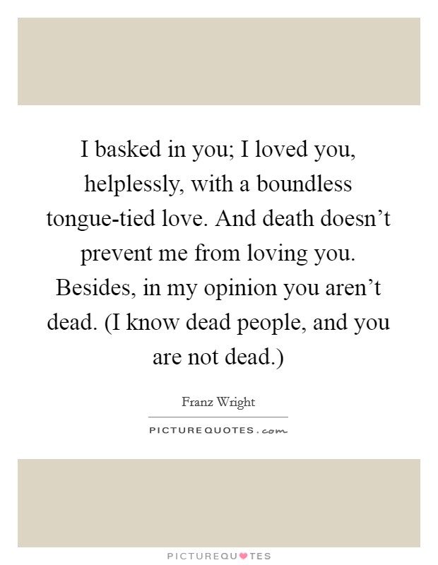 I basked in you; I loved you, helplessly, with a boundless tongue-tied love. And death doesn't prevent me from loving you. Besides, in my opinion you aren't dead. (I know dead people, and you are not dead.) Picture Quote #1