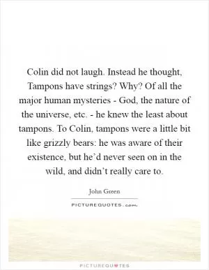 Colin did not laugh. Instead he thought, Tampons have strings? Why? Of all the major human mysteries - God, the nature of the universe, etc. - he knew the least about tampons. To Colin, tampons were a little bit like grizzly bears: he was aware of their existence, but he’d never seen on in the wild, and didn’t really care to Picture Quote #1