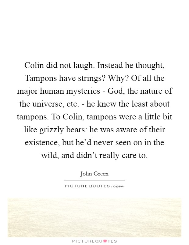 Colin did not laugh. Instead he thought, Tampons have strings? Why? Of all the major human mysteries - God, the nature of the universe, etc. - he knew the least about tampons. To Colin, tampons were a little bit like grizzly bears: he was aware of their existence, but he'd never seen on in the wild, and didn't really care to Picture Quote #1
