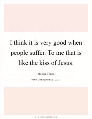 I think it is very good when people suffer. To me that is like the kiss of Jesus Picture Quote #1