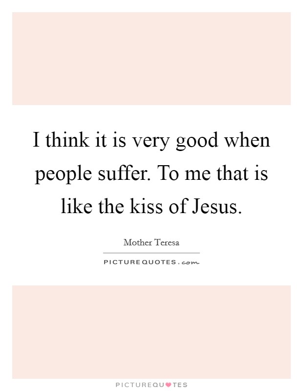 I think it is very good when people suffer. To me that is like the kiss of Jesus Picture Quote #1