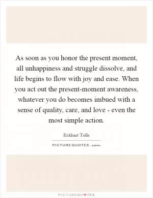 As soon as you honor the present moment, all unhappiness and struggle dissolve, and life begins to flow with joy and ease. When you act out the present-moment awareness, whatever you do becomes imbued with a sense of quality, care, and love - even the most simple action Picture Quote #1