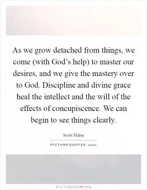 As we grow detached from things, we come (with God’s help) to master our desires, and we give the mastery over to God. Discipline and divine grace heal the intellect and the will of the effects of concupiscence. We can begin to see things clearly Picture Quote #1