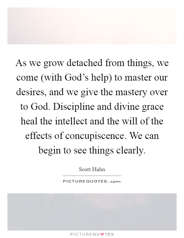 As we grow detached from things, we come (with God's help) to master our desires, and we give the mastery over to God. Discipline and divine grace heal the intellect and the will of the effects of concupiscence. We can begin to see things clearly Picture Quote #1