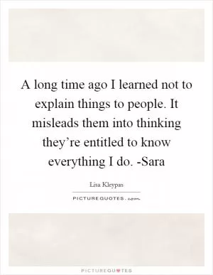 A long time ago I learned not to explain things to people. It misleads them into thinking they’re entitled to know everything I do. -Sara Picture Quote #1