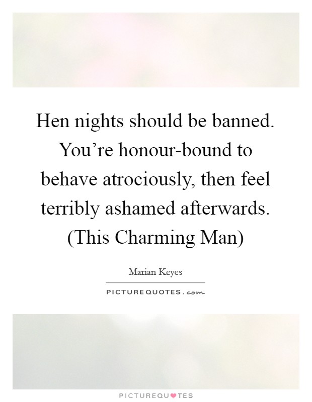 Hen nights should be banned. You're honour-bound to behave atrociously, then feel terribly ashamed afterwards. (This Charming Man) Picture Quote #1