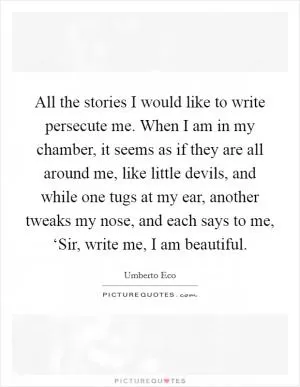 All the stories I would like to write persecute me. When I am in my chamber, it seems as if they are all around me, like little devils, and while one tugs at my ear, another tweaks my nose, and each says to me, ‘Sir, write me, I am beautiful Picture Quote #1