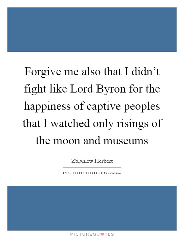 Forgive me also that I didn't fight like Lord Byron for the happiness of captive peoples that I watched only risings of the moon and museums Picture Quote #1