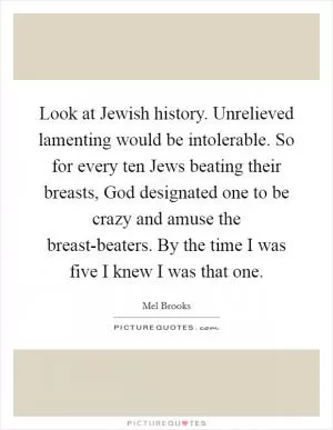 Look at Jewish history. Unrelieved lamenting would be intolerable. So for every ten Jews beating their breasts, God designated one to be crazy and amuse the breast-beaters. By the time I was five I knew I was that one Picture Quote #1