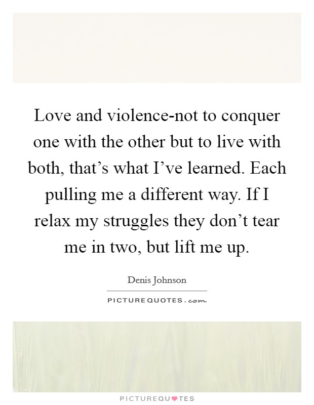 Love and violence-not to conquer one with the other but to live with both, that's what I've learned. Each pulling me a different way. If I relax my struggles they don't tear me in two, but lift me up Picture Quote #1